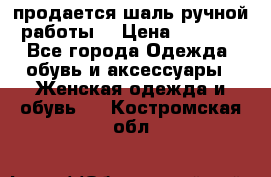 продается шаль ручной работы  › Цена ­ 1 300 - Все города Одежда, обувь и аксессуары » Женская одежда и обувь   . Костромская обл.